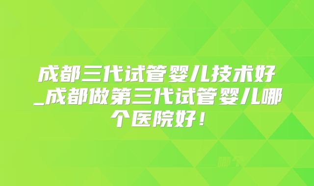 成都三代试管婴儿技术好_成都做第三代试管婴儿哪个医院好！
