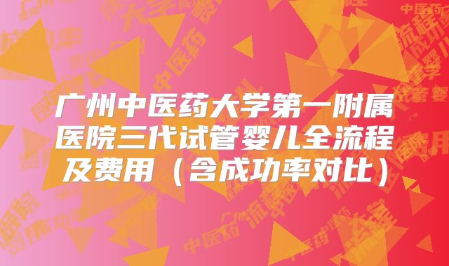 广州中医药大学第一附属医院三代试管婴儿全流程及费用（含成功率对比）