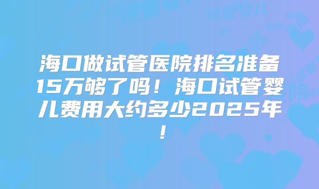 海口做试管医院排名准备15万够了吗!海口试管婴儿费用大约多少2025年!