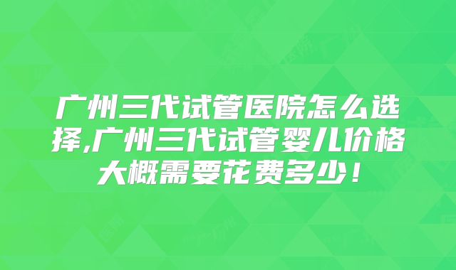 广州三代试管医院怎么选择,广州三代试管婴儿价格大概需要花费多少！