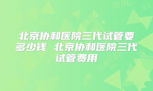 北京协和医院三代试管要多少钱 北京协和医院三代试管费用