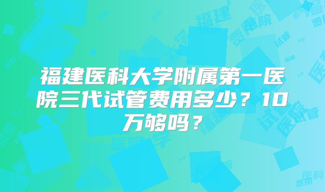 福建医科大学附属第一医院三代试管费用多少？10万够吗？