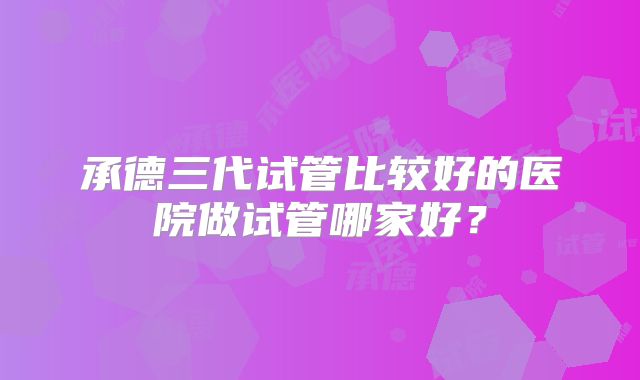 承德三代试管比较好的医院做试管哪家好?