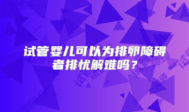 试管婴儿可以为排卵障碍者排忧解难吗？