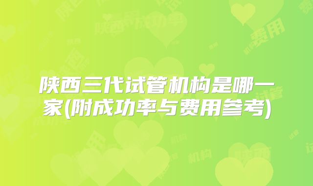 陕西三代试管机构是哪一家(附成功率与费用参考)
