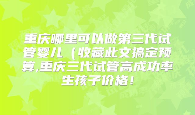 重庆哪里可以做第三代试管婴儿(收藏此文搞定预算,重庆三代试管高成功率生孩子价格!