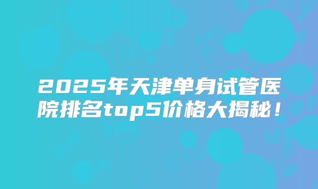 2025年天津单身试管医院排名top5价格大揭秘！
