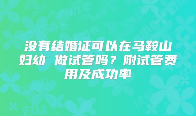 没有结婚证可以在马鞍山妇幼 做试管吗？附试管费用及成功率