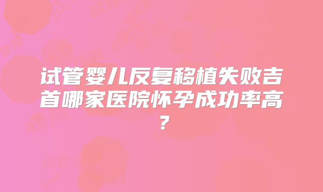 试管婴儿反复移植失败吉首哪家医院怀孕成功率高？