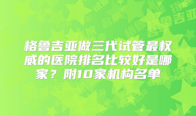 格鲁吉亚做三代试管最权威的医院排名比较好是哪家？附10家机构名单
