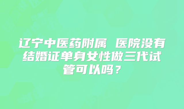 辽宁中医药附属 医院没有结婚证单身女性做三代试管可以吗?