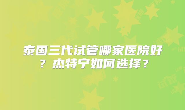 泰国三代试管哪家医院好?杰特宁如何选择?