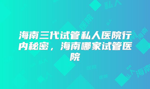 海南三代试管私人医院行内秘密,海南哪家试管医院