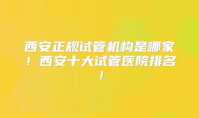 西安正规试管机构是哪家！西安十大试管医院排名！