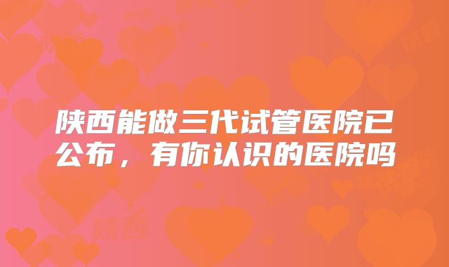 陕西能做三代试管医院已公布，有你认识的医院吗