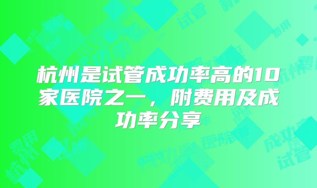 杭州是试管成功率高的10家医院之一,附费用及成功率分享