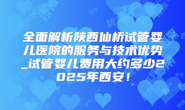 全面解析陕西仙桥试管婴儿医院的服务与技术优势_试管婴儿费用大约多少2025年西安!