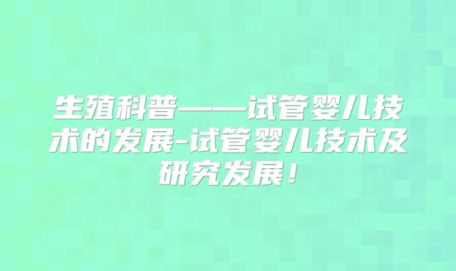 生殖科普——试管婴儿技术的发展-试管婴儿技术及研究发展！
