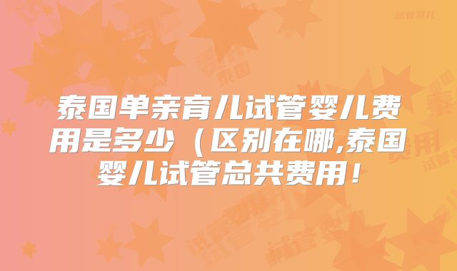 泰国单亲育儿试管婴儿费用是多少（区别在哪,泰国婴儿试管总共费用！