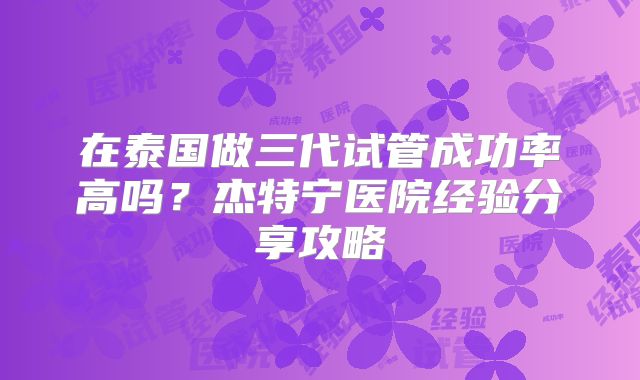 在泰国做三代试管成功率高吗？杰特宁医院经验分享攻略