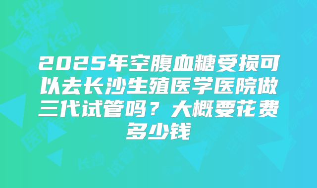 2025年空腹血糖受损可以去长沙生殖医学医院做三代试管吗？大概要花费多少钱