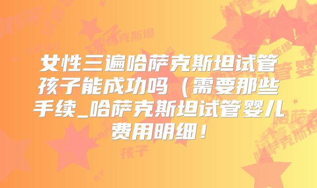 女性三遍哈萨克斯坦试管孩子能成功吗（需要那些手续_哈萨克斯坦试管婴儿费用明细！