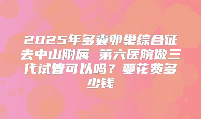 2025年多囊卵巢综合征去中山附属 第六医院做三代试管可以吗？要花费多少钱