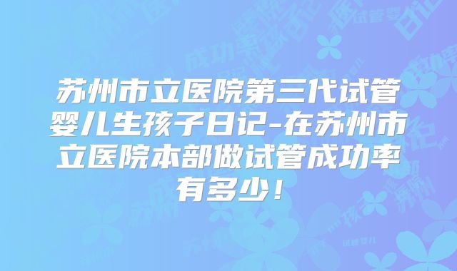 苏州市立医院第三代试管婴儿生孩子日记-在苏州市立医院本部做试管成功率有多少!