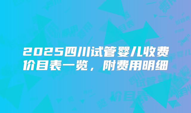 2025四川试管婴儿收费价目表一览,附费用明细