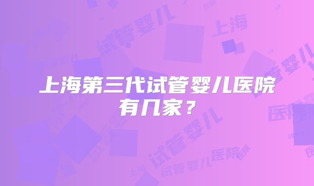上海第三代试管婴儿医院有几家？