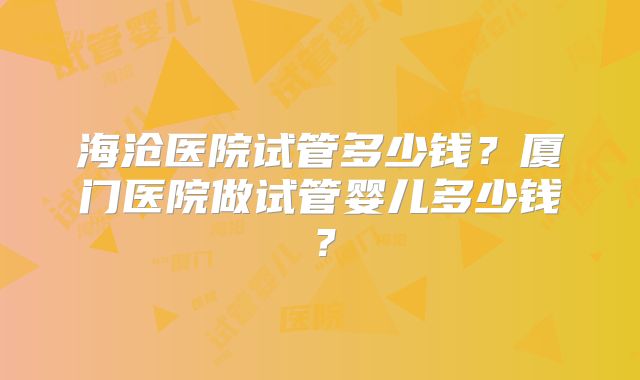 海沧医院试管多少钱?厦门医院做试管婴儿多少钱?