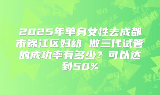 2025年单身女性去成都市锦江区妇幼 做三代试管的成功率有多少?可以达到50%