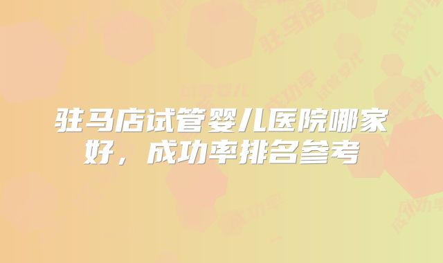 驻马店试管婴儿医院哪家好，成功率排名参考