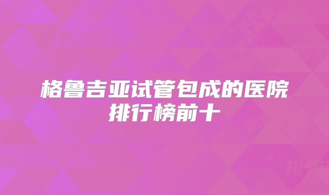 格鲁吉亚试管包成的医院排行榜前十