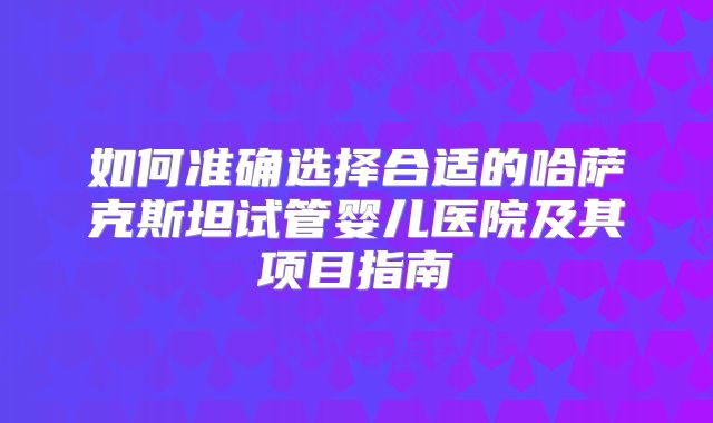 如何准确选择合适的哈萨克斯坦试管婴儿医院及其项目指南