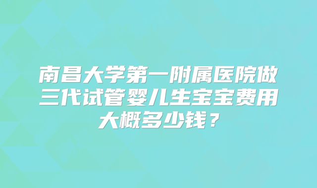 南昌大学第一附属医院做三代试管婴儿生宝宝费用大概多少钱?