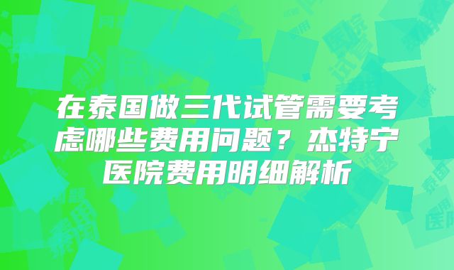 在泰国做三代试管需要考虑哪些费用问题?杰特宁医院费用明细解析