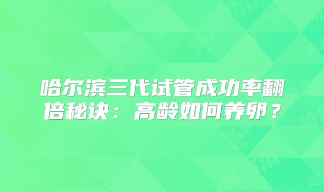 哈尔滨三代试管成功率翻倍秘诀:高龄如何养卵?
