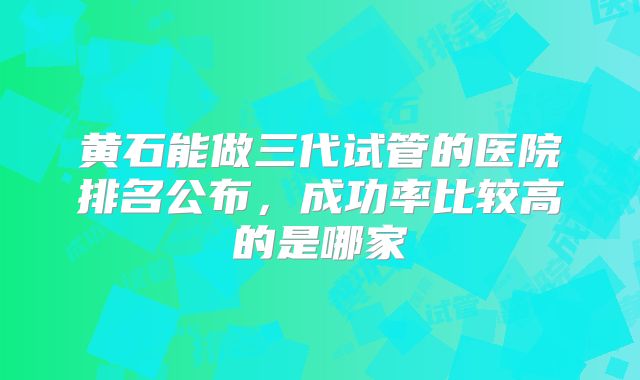 黄石能做三代试管的医院排名公布，成功率比较高的是哪家