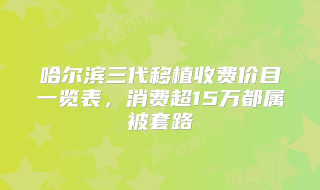 哈尔滨三代移植收费价目一览表，消费超15万都属被套路