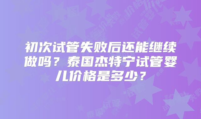 初次试管失败后还能继续做吗？泰国杰特宁试管婴儿价格是多少？
