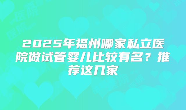 2025年福州哪家私立医院做试管婴儿比较有名?推荐这几家