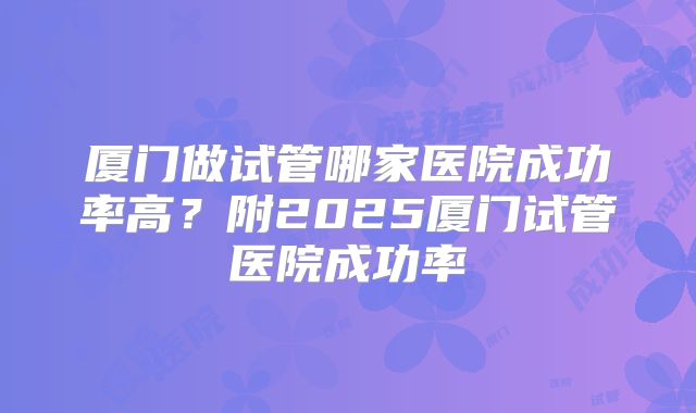 厦门做试管哪家医院成功率高?附2025厦门试管医院成功率