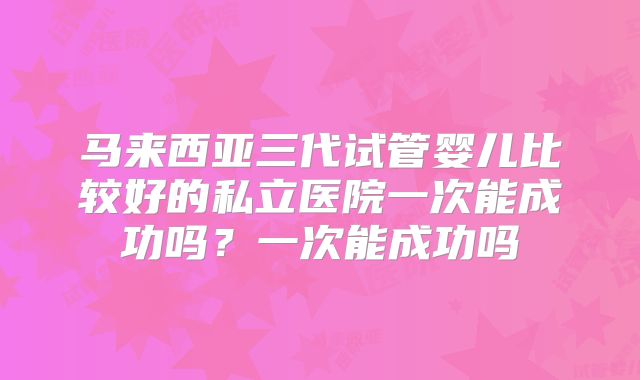 马来西亚三代试管婴儿比较好的私立医院一次能成功吗?一次能成功吗