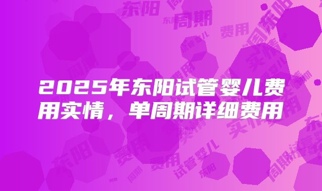 2025年东阳试管婴儿费用实情，单周期详细费用