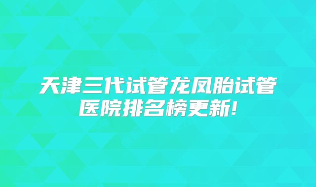 天津三代试管龙凤胎试管医院排名榜更新!