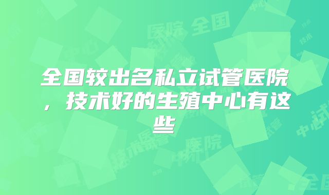 全国较出名私立试管医院，技术好的生殖中心有这些