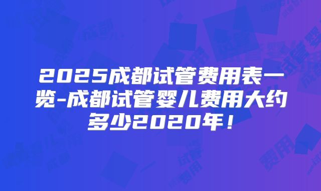 2025成都试管费用表一览-成都试管婴儿费用大约多少2020年！
