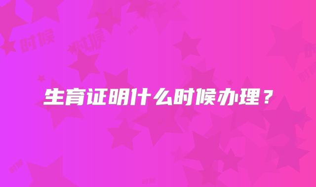 生育证明什么时候办理？