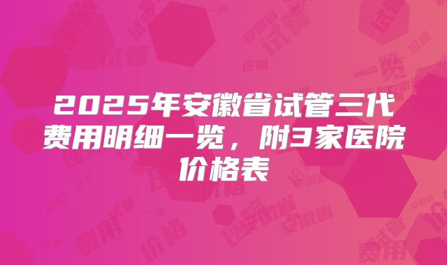 2025年安徽省试管三代费用明细一览,附3家医院价格表